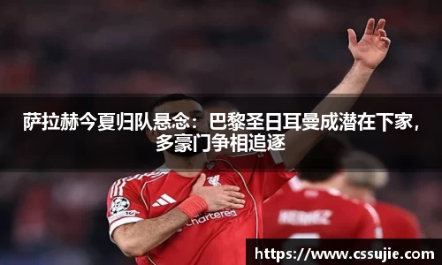 萨拉赫今夏归队悬念：巴黎圣日耳曼成潜在下家，多豪门争相追逐